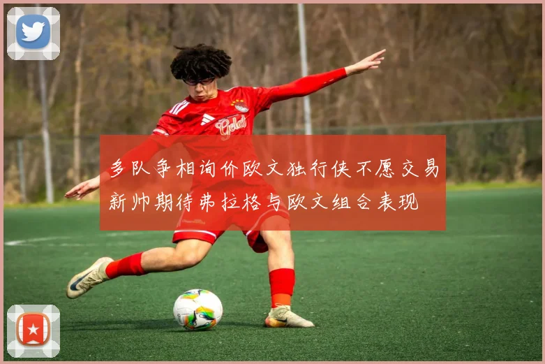 多队争相询价欧文独行侠不愿交易新帅期待弗拉格与欧文组合表现
