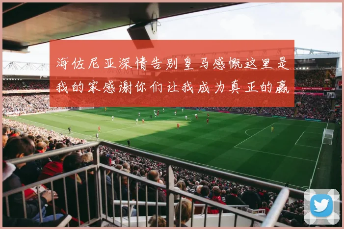 海佐尼亚深情告别皇马感慨这里是我的家感谢你们让我成为真正的赢家