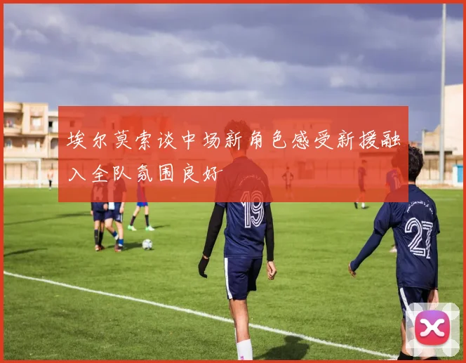 埃尔莫索谈中场新角色感受新援融入全队氛围良好