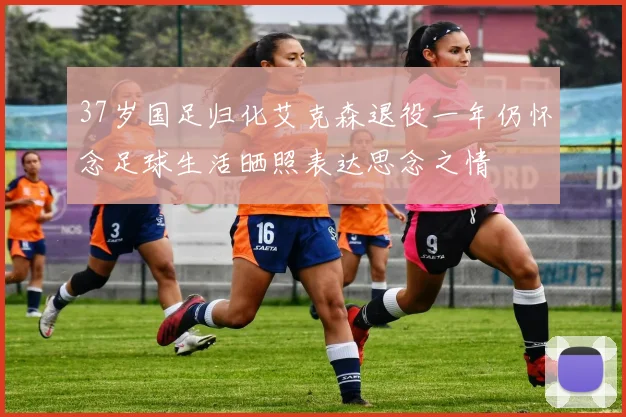 37岁国足归化艾克森退役一年仍怀念足球生活晒照表达思念之情