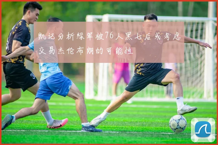 凯记分析绿军被76人黑七后或考虑交易杰伦布朗的可能性