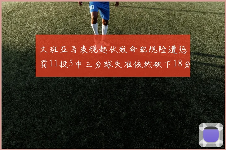 文班亚马表现起伏致命犯规险遭惩罚11投5中三分球失准依然砍下18分5板2帽