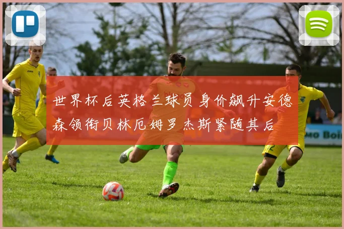 世界杯后英格兰球员身价飙升安德森领衔贝林厄姆罗杰斯紧随其后