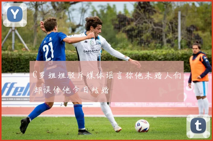 C罗姐姐驳斥媒体谣言称他未婚人们却误传他今日结婚