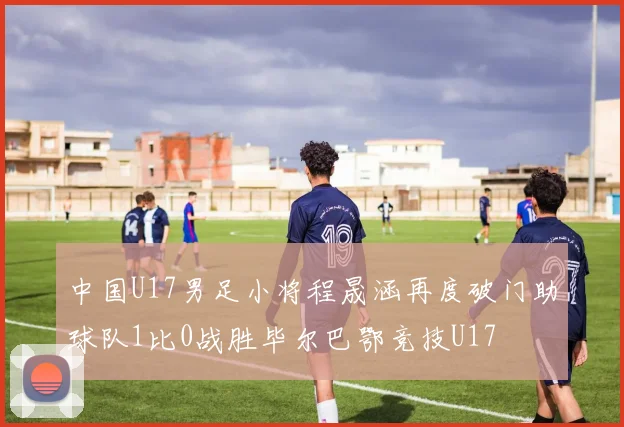 中国U17男足小将程晟涵再度破门助球队1比0战胜毕尔巴鄂竞技U17
