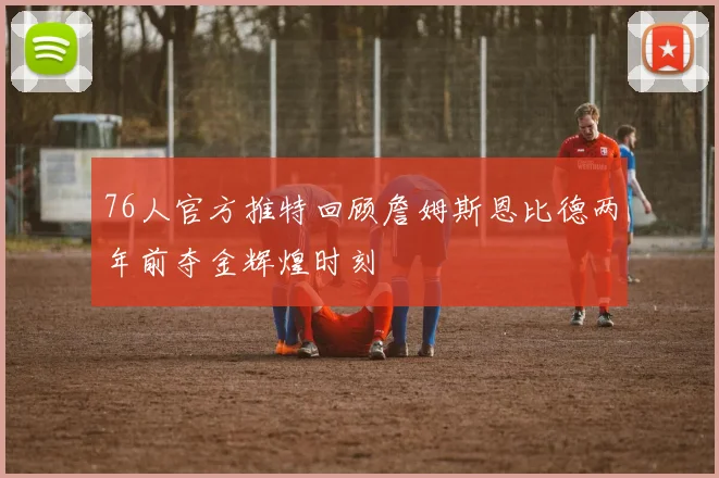 76人官方推特回顾詹姆斯恩比德两年前夺金辉煌时刻