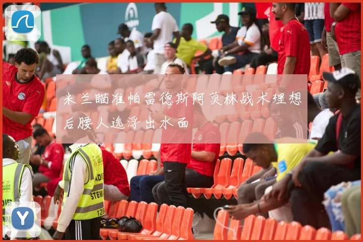 米兰瞄准帕雷德斯阿莫林战术理想后腰人选浮出水面